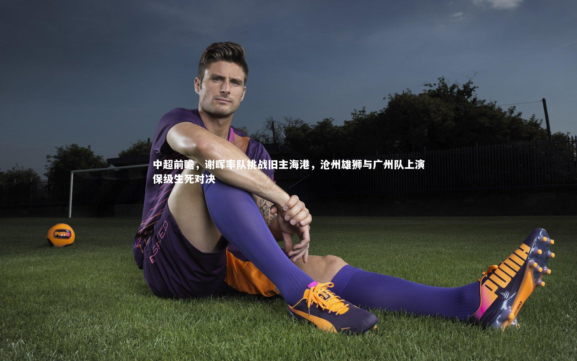 中超前瞻，谢晖率队挑战旧主海港，沧州雄狮与广州队上演保级生死对决