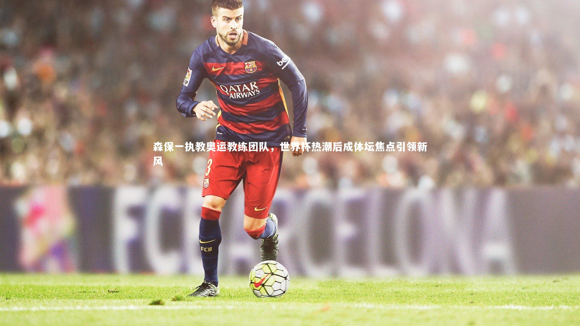 森保一执教奥运教练团队，世界杯热潮后成体坛焦点引领新风