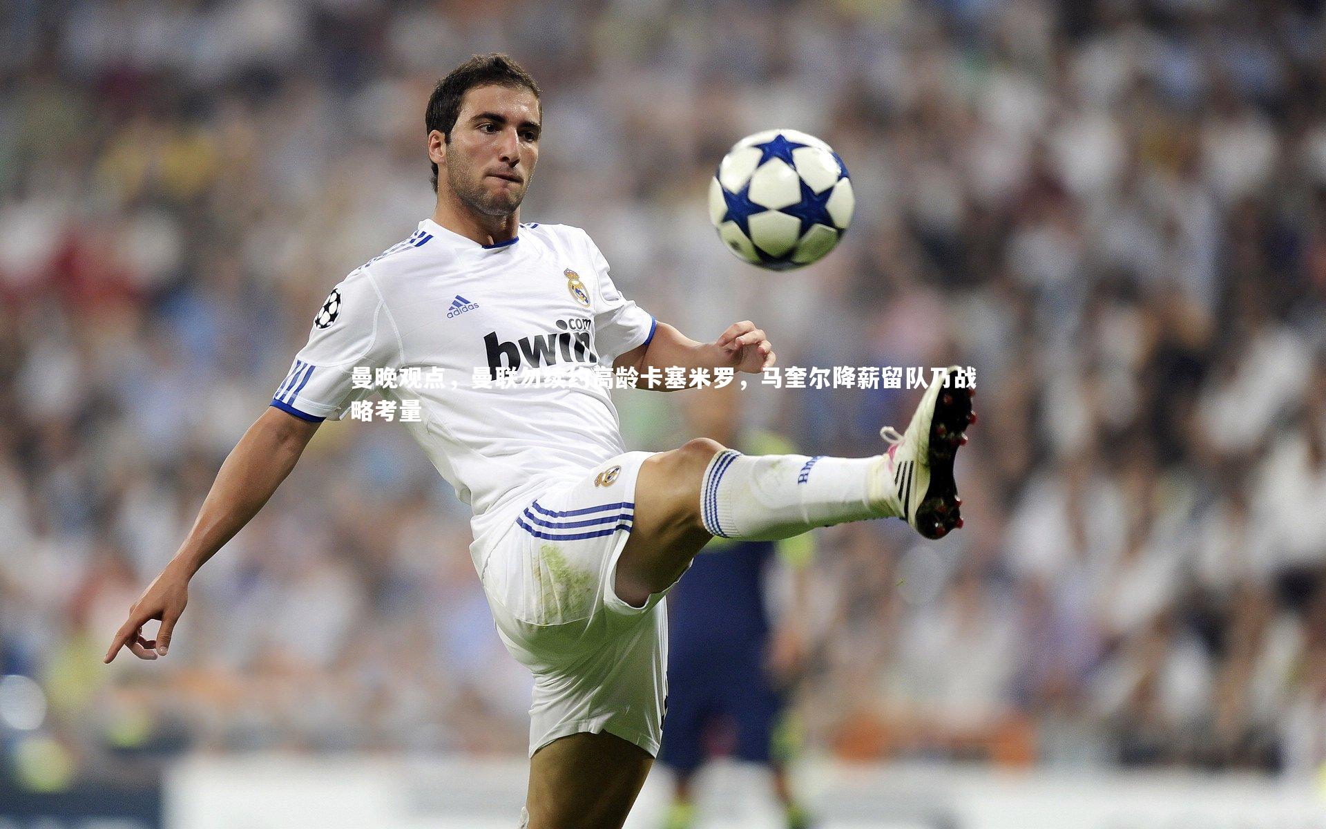 曼晚观点，曼联勿续约高龄卡塞米罗，马奎尔降薪留队乃战略考量