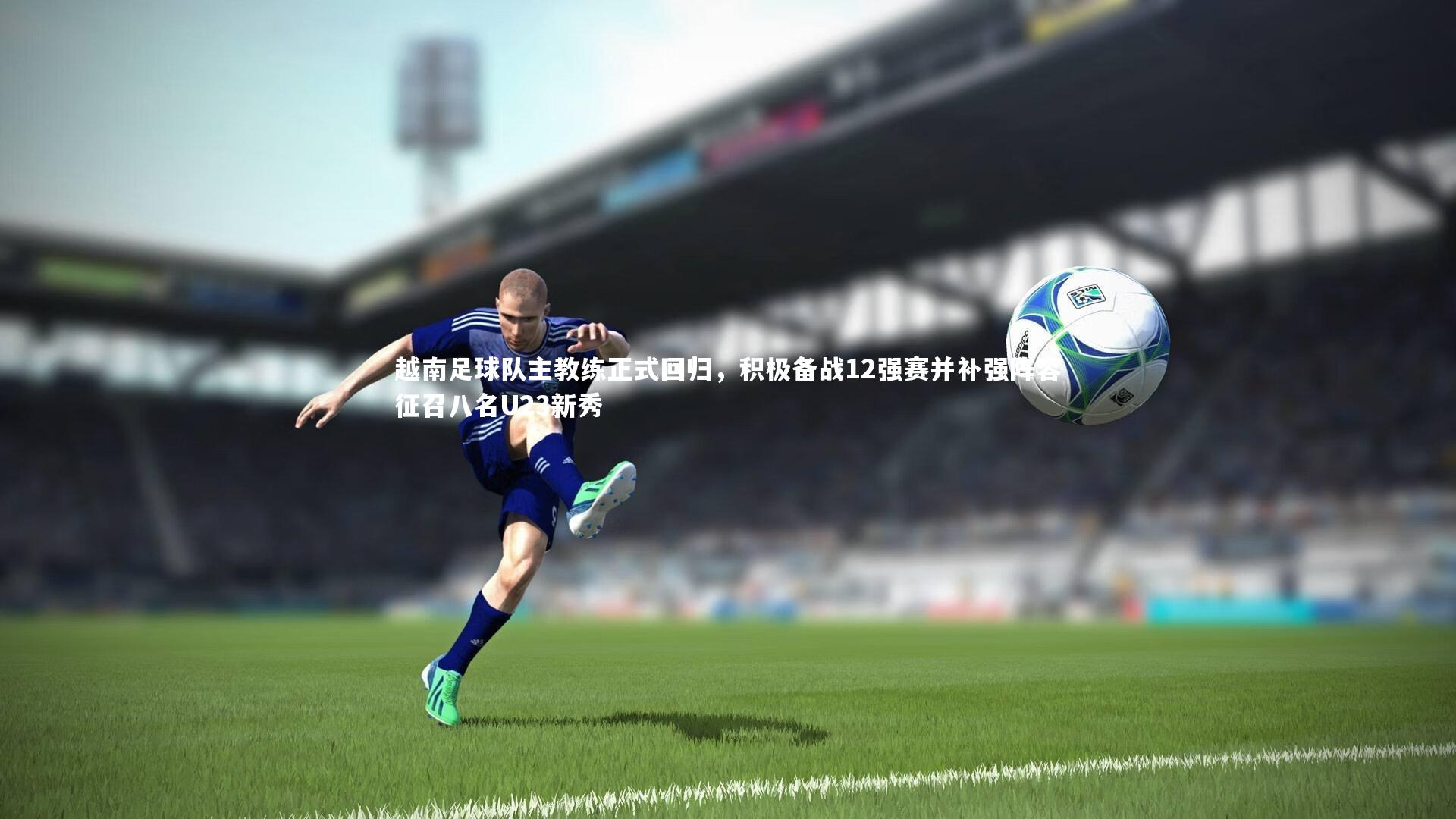 越南足球队主教练正式回归，积极备战12强赛并补强阵容征召八名U23新秀