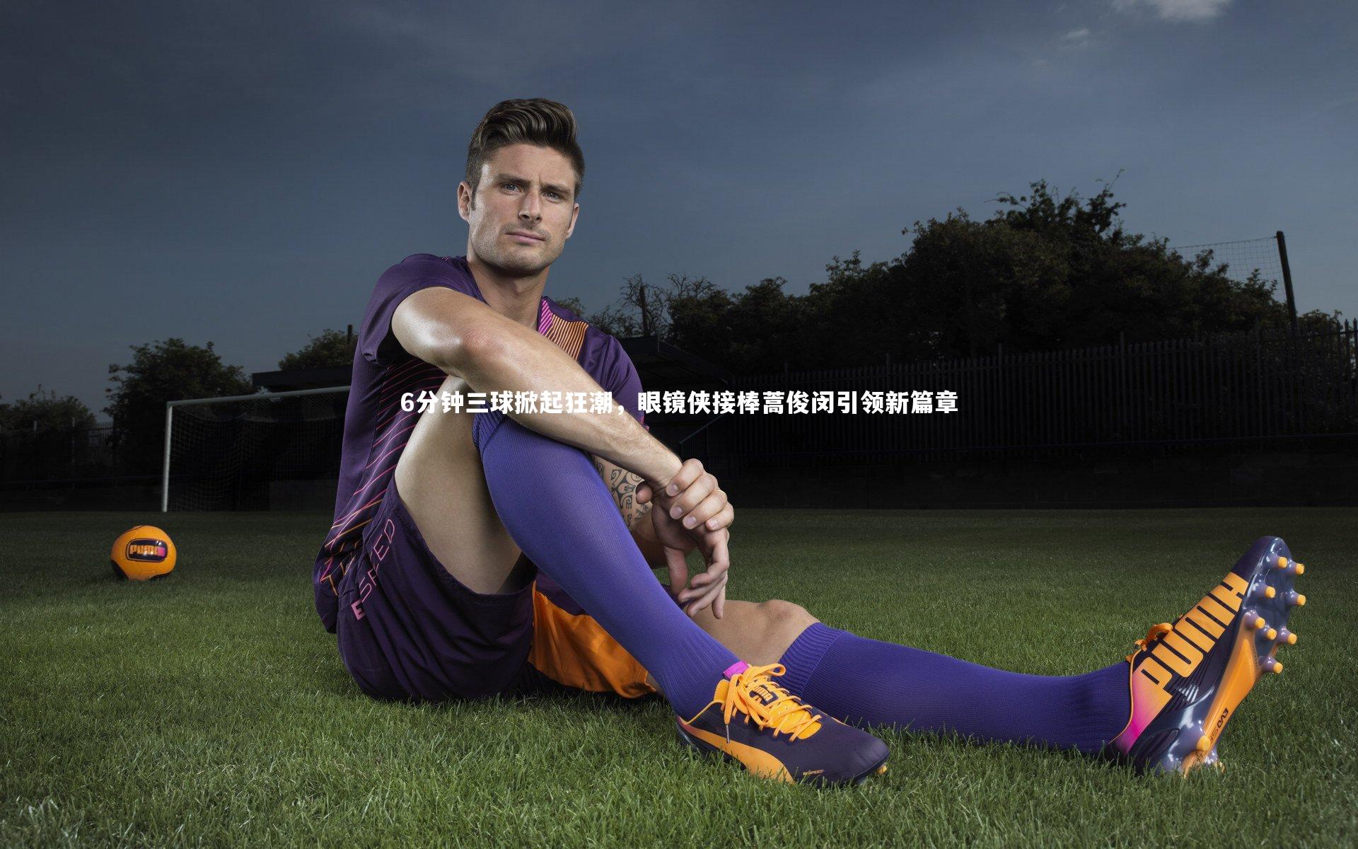 KAIYUN开云_6分钟三球掀起狂潮，眼镜侠接棒蒿俊闵引领新篇章